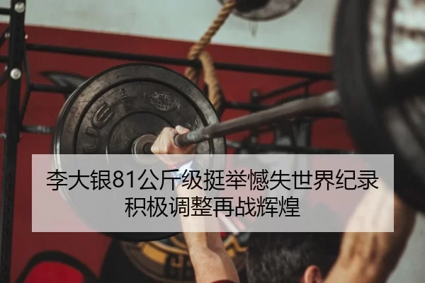 李大银81公斤级挺举憾失世界纪录 积极调整再战辉煌