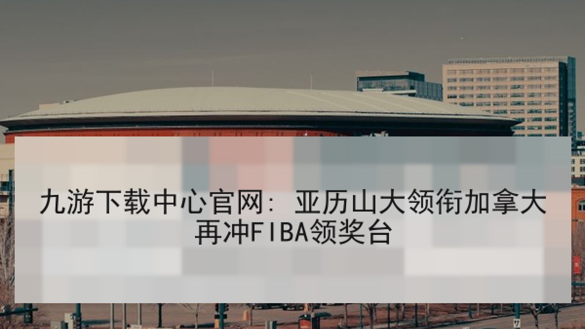 九游下载中心官网: 亚历山大领衔加拿大再冲FIBA领奖台