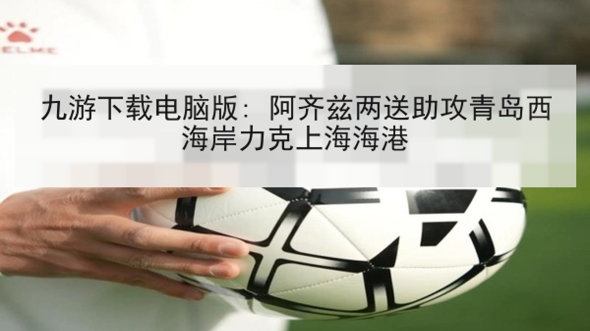 九游下载电脑版: 阿齐兹两送助攻青岛西海岸力克上海海港