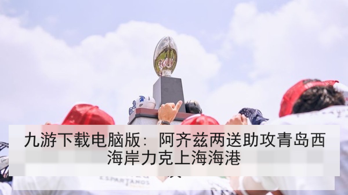 九游下载电脑版: 阿齐兹两送助攻青岛西海岸力克上海海港