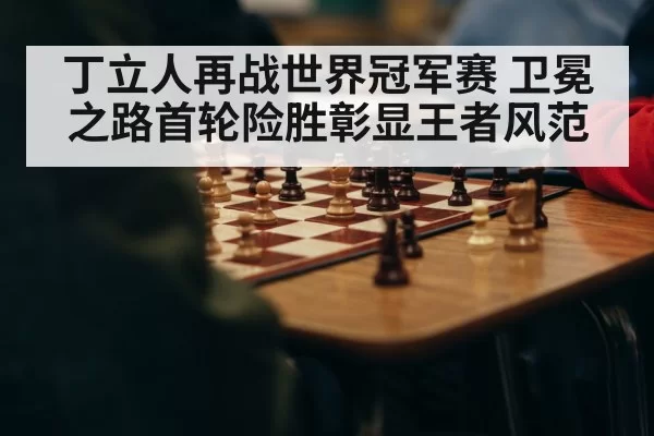 丁立人再战世界冠军赛 卫冕之路首轮险胜彰显王者风范