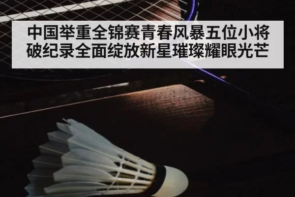 中国举重全锦赛青春风暴五位小将破纪录全面绽放新星璀璨耀眼光芒