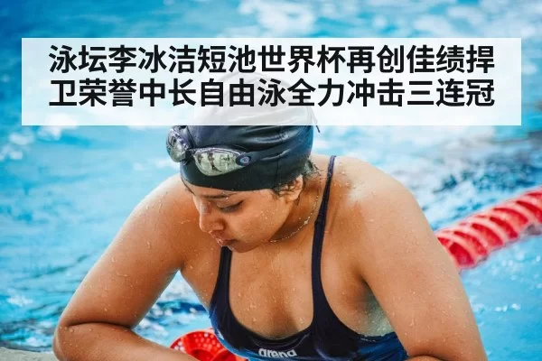泳坛李冰洁短池世界杯再创佳绩捍卫荣誉中长自由泳全力冲击三连冠